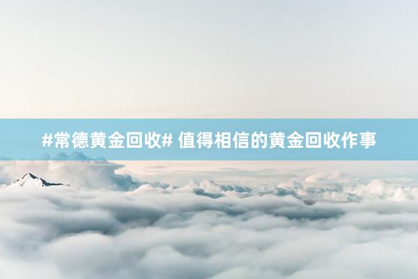 #常德黄金回收# 值得相信的黄金回收作事